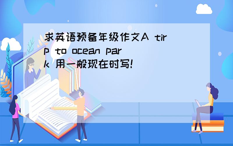 求英语预备年级作文A tirp to ocean park 用一般现在时写!