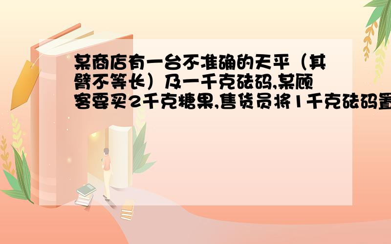 某商店有一台不准确的天平（其臂不等长）及一千克砝码,某顾客要买2千克糖果,售货员将1千克砝码置于左盘,置糖果与右盘,使之