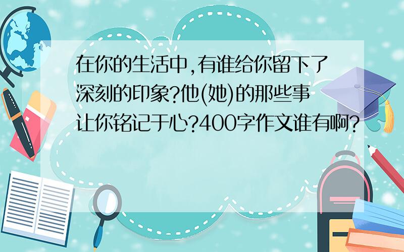 在你的生活中,有谁给你留下了深刻的印象?他(她)的那些事让你铭记于心?400字作文谁有啊?