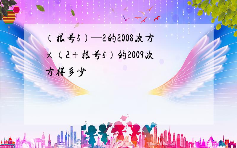 （根号5）—2的2008次方×（2+根号5）的2009次方得多少