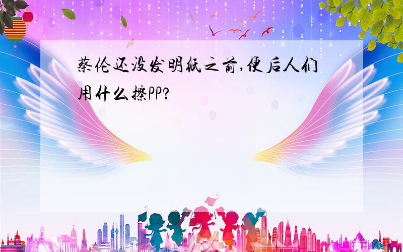 蔡伦还没发明纸之前,便后人们用什么擦PP?