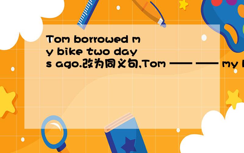 Tom borrowed my bike two days ago.改为同义句,Tom —— —— my bike si