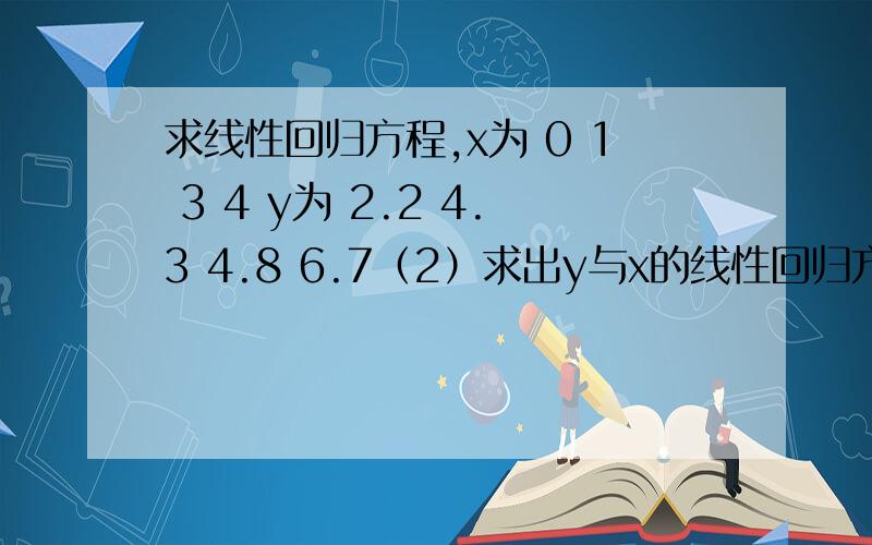 求线性回归方程,x为 0 1 3 4 y为 2.2 4.3 4.8 6.7（2）求出y与x的线性回归方程,并预测x=5时