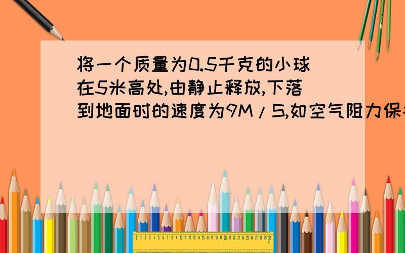 将一个质量为0.5千克的小球在5米高处,由静止释放,下落到地面时的速度为9M/S,如空气阻力保持不变,把球以9M/S的速