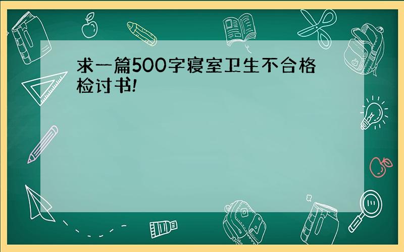 求一篇500字寝室卫生不合格检讨书!