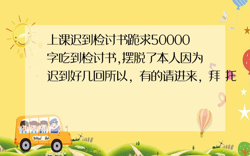 上课迟到检讨书跪求50000字吃到检讨书,摆脱了本人因为迟到好几回所以，有的请进来，拜 托