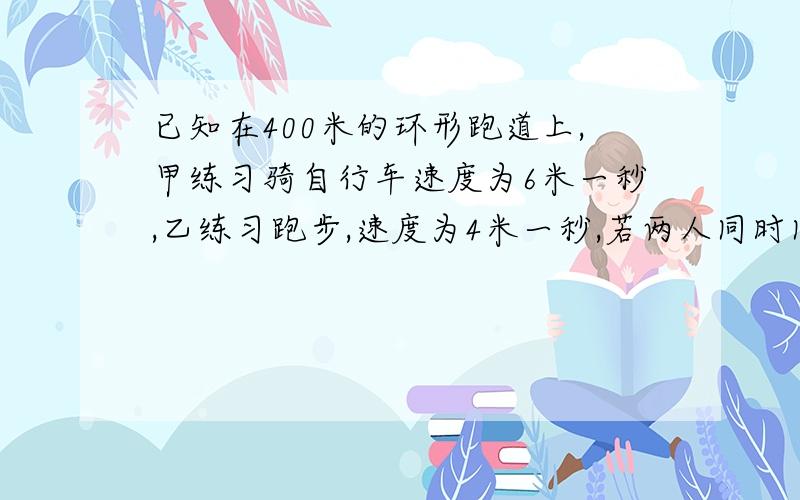 已知在400米的环形跑道上,甲练习骑自行车速度为6米一秒,乙练习跑步,速度为4米一秒,若两人同时同地同向而行两人经过多少