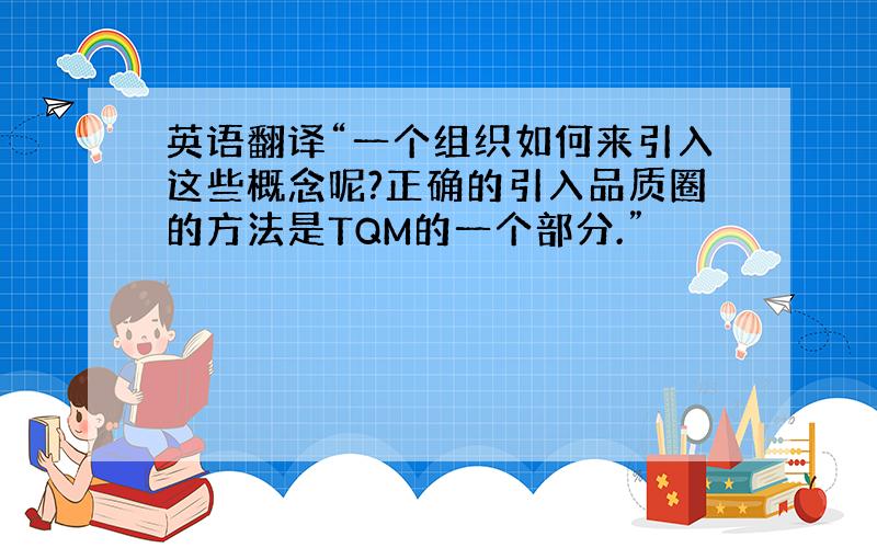 英语翻译“一个组织如何来引入这些概念呢?正确的引入品质圈的方法是TQM的一个部分.”