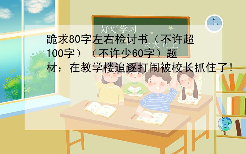 跪求80字左右检讨书（不许超100字）（不许少60字）题材：在教学楼追逐打闹被校长抓住了!