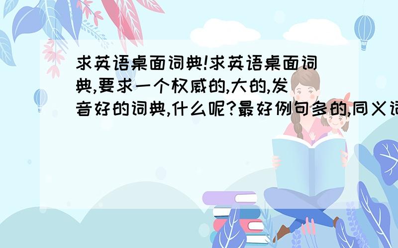 求英语桌面词典!求英语桌面词典,要求一个权威的,大的,发音好的词典,什么呢?最好例句多的,同义词反义词等等,就是让你看了