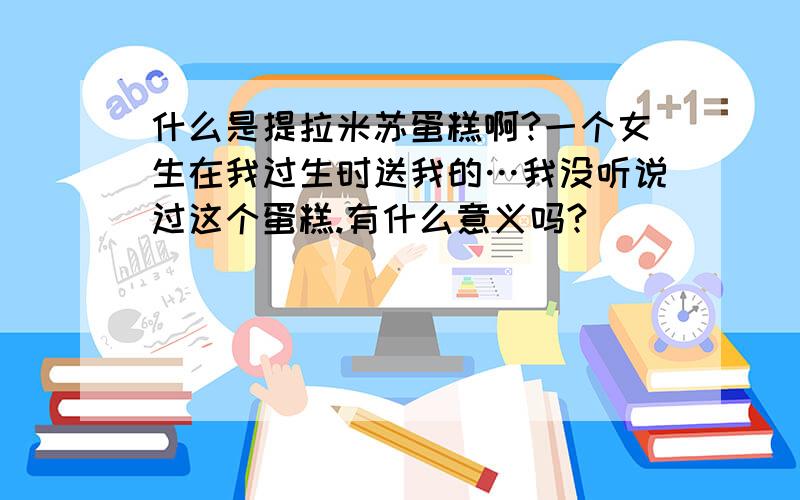 什么是提拉米苏蛋糕啊?一个女生在我过生时送我的…我没听说过这个蛋糕.有什么意义吗?