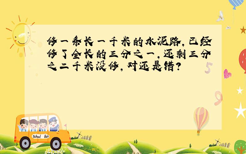 修一条长一千米的水泥路,已经修了全长的三分之一,还剩三分之二千米没修,对还是错?