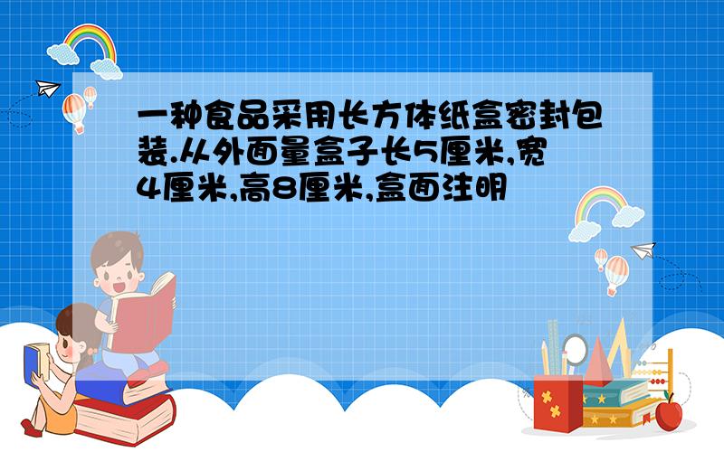 一种食品采用长方体纸盒密封包装.从外面量盒子长5厘米,宽4厘米,高8厘米,盒面注明