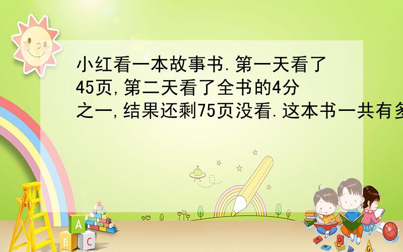 小红看一本故事书.第一天看了45页,第二天看了全书的4分之一,结果还剩75页没看.这本书一共有多少页?