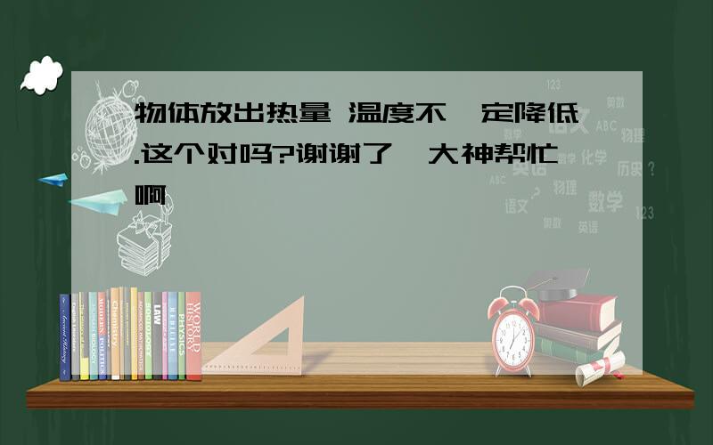 物体放出热量 温度不一定降低.这个对吗?谢谢了,大神帮忙啊