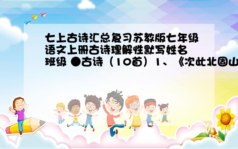 七上古诗汇总复习苏教版七年级语文上册古诗理解性默写姓名 班级 ●古诗（10首）1、《次此北固山下》（王湾）：小景与大景互