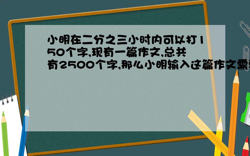 小明在二分之三小时内可以打150个字,现有一篇作文,总共有2500个字,那么小明输入这篇作文需要