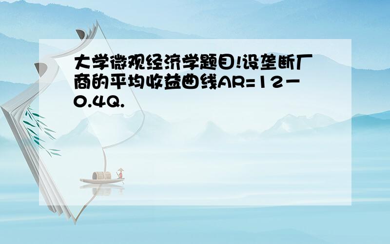 大学微观经济学题目!设垄断厂商的平均收益曲线AR=12－0.4Q.