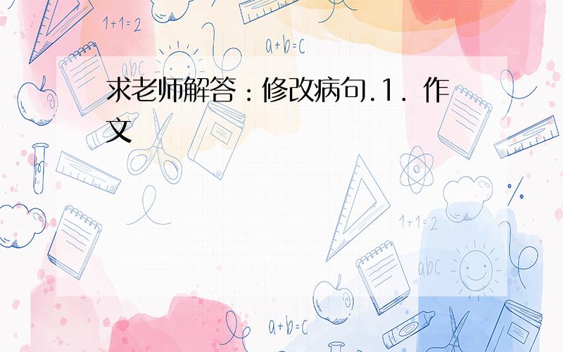 求老师解答：修改病句.1．作文