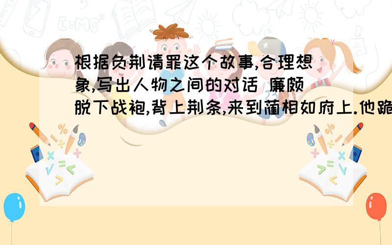 根据负荆请罪这个故事,合理想象,写出人物之间的对话 廉颇脱下战袍,背上荆条,来到蔺相如府上.他跪在