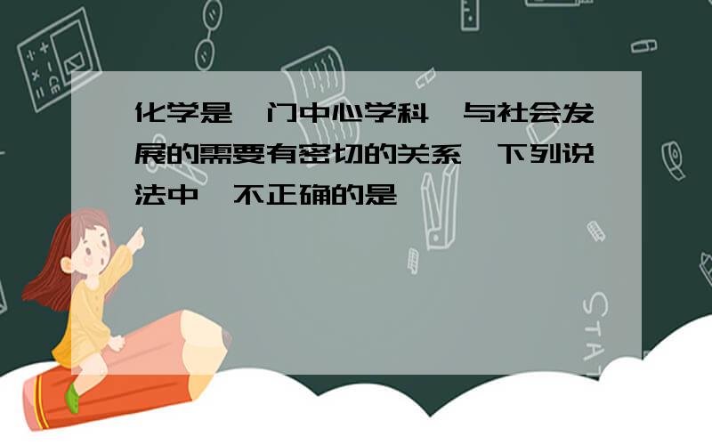 化学是一门中心学科,与社会发展的需要有密切的关系,下列说法中,不正确的是