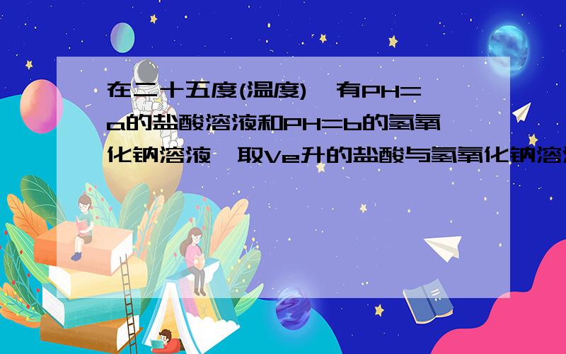 在二十五度(温度),有PH=a的盐酸溶液和PH=b的氢氧化钠溶液,取Ve升的盐酸与氢氧化钠溶液中和,需Vo升的氢氧化