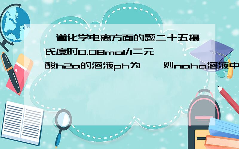 一道化学电离方面的题二十五摄氏度时0.08mol/l二元酸h2a的溶液ph为一,则naha溶液中h2a的浓度与a负离子浓