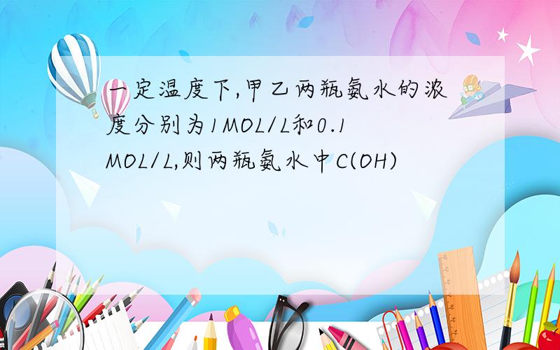 一定温度下,甲乙两瓶氨水的浓度分别为1MOL/L和0.1MOL/L,则两瓶氨水中C(OH)