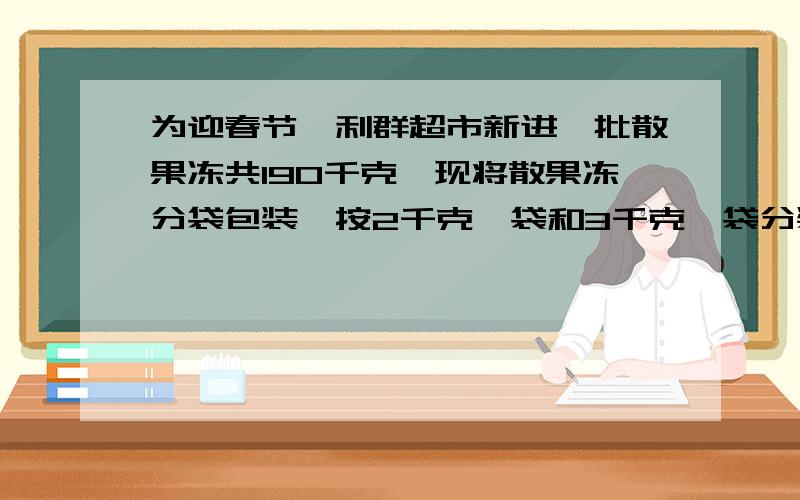 为迎春节,利群超市新进一批散果冻共190千克,现将散果冻分袋包装,按2千克一袋和3千克一袋分装,共装了80袋,请你算算,