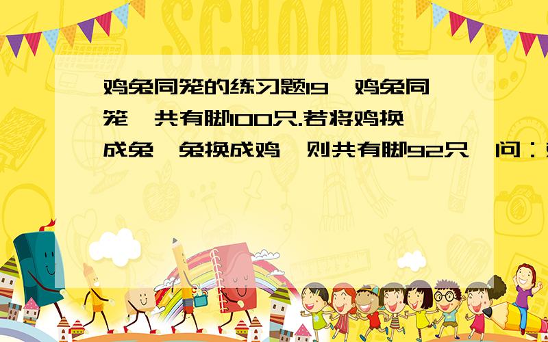鸡兔同笼的练习题19、鸡兔同笼,共有脚100只.若将鸡换成兔,兔换成鸡,则共有脚92只,问：鸡有几只,兔有几只?