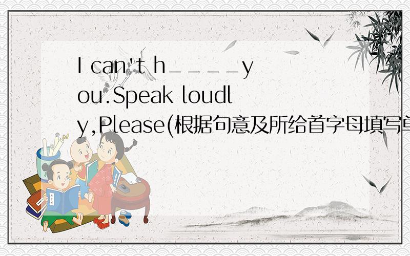 I can't h____you.Speak loudly,Please(根据句意及所给首字母填写单词,完成句子）