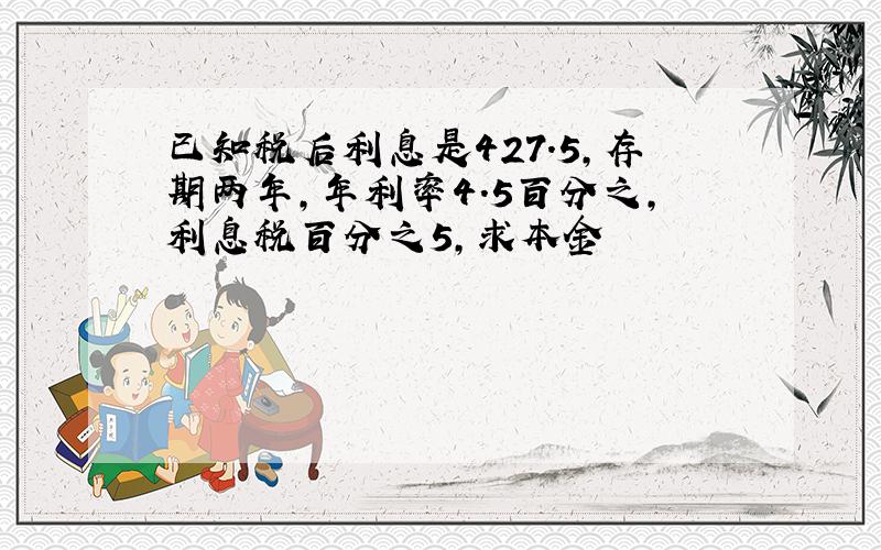 已知税后利息是427.5,存期两年,年利率4.5百分之,利息税百分之5,求本金