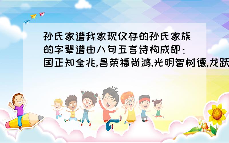 孙氏家谱我家现仅存的孙氏家族的字辈谱由八句五言诗构成即：国正知全兆,昌荣福尚鸿,光明智树德,龙跃贵怀忠； （谱书中还有其