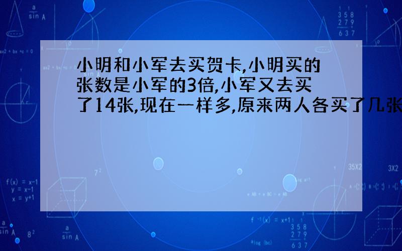 小明和小军去买贺卡,小明买的张数是小军的3倍,小军又去买了14张,现在一样多,原来两人各买了几张