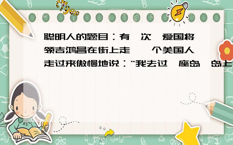 聪明人的题目：有一次,爱国将领吉鸿昌在街上走,一个美国人走过来傲慢地说：“我去过一座岛,岛上就缺中国人和猪这两样东西.”