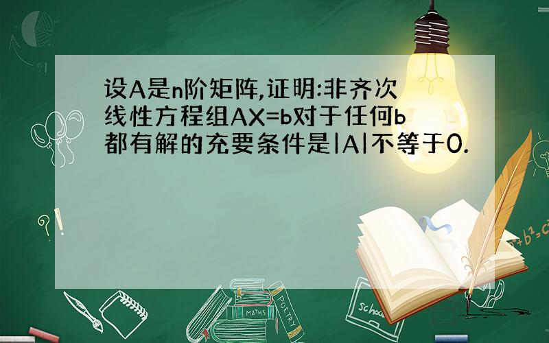 设A是n阶矩阵,证明:非齐次线性方程组AX=b对于任何b都有解的充要条件是|A|不等于0.