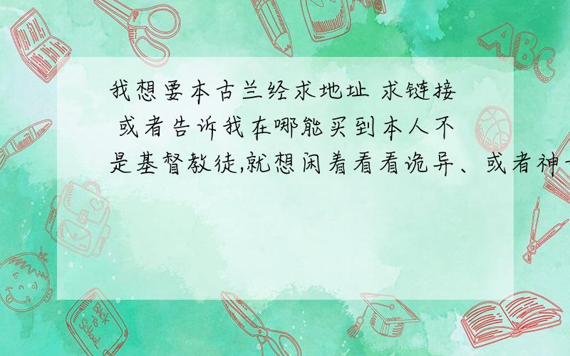 我想要本古兰经求地址 求链接 或者告诉我在哪能买到本人不是基督教徒,就想闲着看看诡异、或者神奇的书我这地方有个基督教教堂