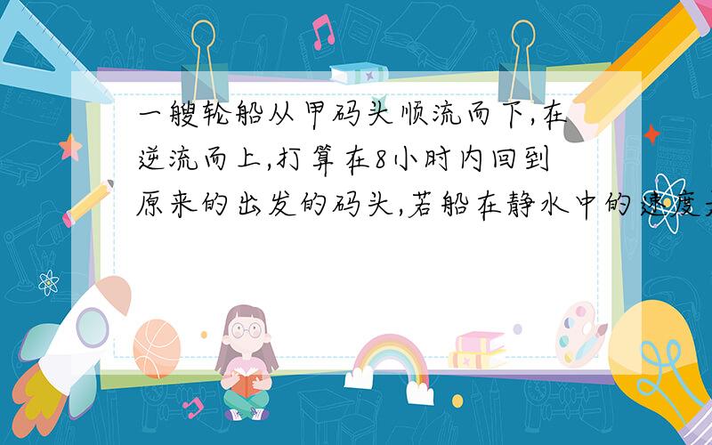 一艘轮船从甲码头顺流而下,在逆流而上,打算在8小时内回到原来的出发的码头,若船在静水中的速度是10千米/时,水流速度是2