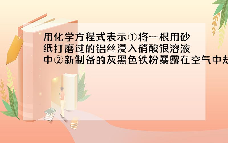 用化学方程式表示①将一根用砂纸打磨过的铝丝浸入硝酸银溶液中②新制备的灰黑色铁粉暴露在空气中却能迅速燃烧生成红色的三氧化二