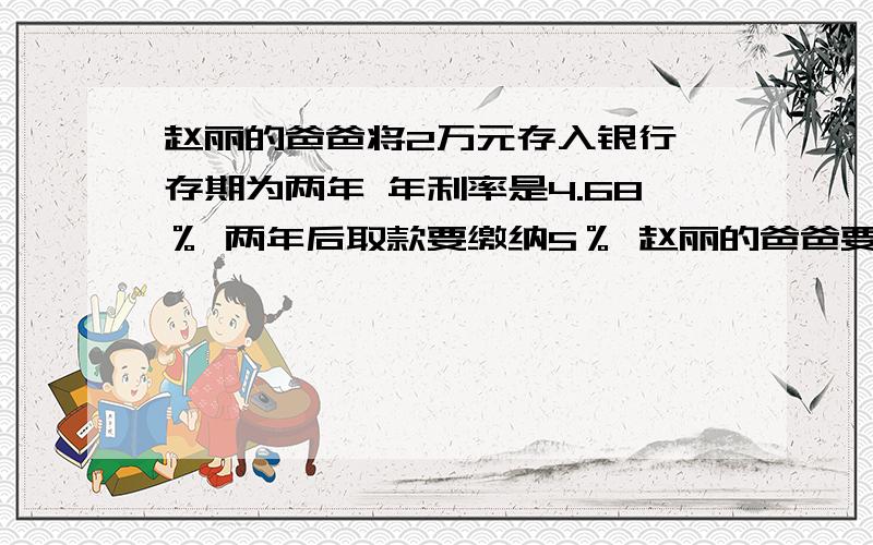 赵丽的爸爸将2万元存入银行 存期为两年 年利率是4.68％ 两年后取款要缴纳5％ 赵丽的爸爸要缴纳利