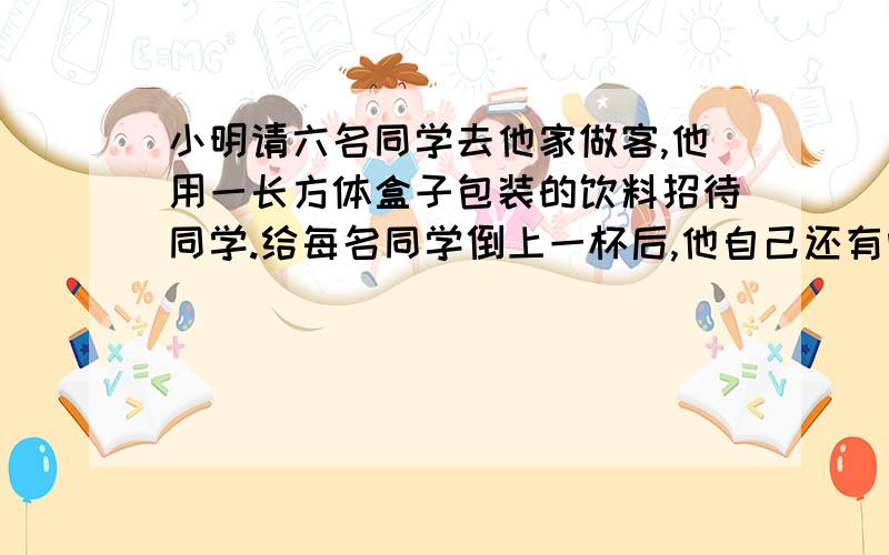 小明请六名同学去他家做客,他用一长方体盒子包装的饮料招待同学.给每名同学倒上一杯后,他自己还有喝吗?