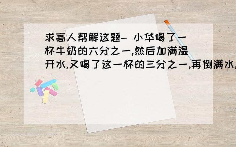 求高人帮解这题- 小华喝了一杯牛奶的六分之一,然后加满温开水,又喝了这一杯的三分之一,再倒满水,又喝了二分之一杯之后,继