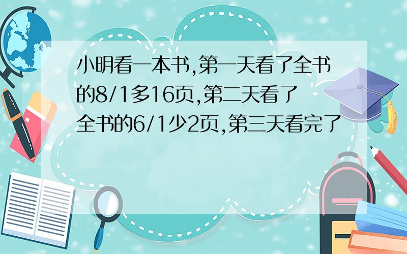 小明看一本书,第一天看了全书的8/1多16页,第二天看了全书的6/1少2页,第三天看完了