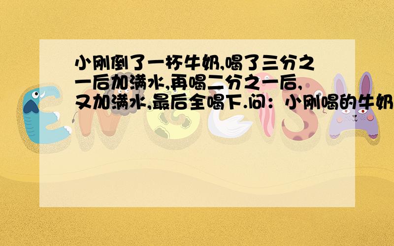 小刚倒了一杯牛奶,喝了三分之一后加满水,再喝二分之一后,又加满水,最后全喝下.问：小刚喝的牛奶和原