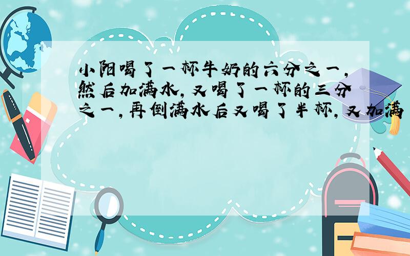 小阳喝了一杯牛奶的六分之一,然后加满水,又喝了一杯的三分之一,再倒满水后又喝了半杯,又加满了水,最后把一杯都喝了.小阳喝