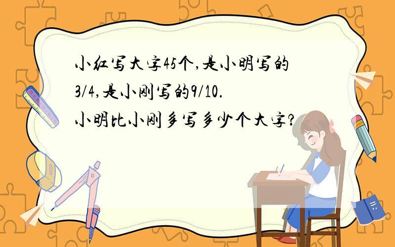 小红写大字45个,是小明写的3/4,是小刚写的9/10.小明比小刚多写多少个大字?