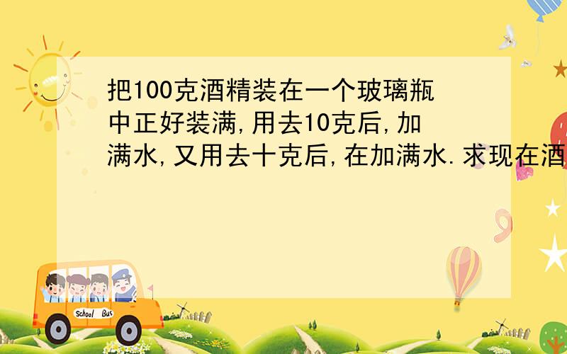 把100克酒精装在一个玻璃瓶中正好装满,用去10克后,加满水,又用去十克后,在加满水.求现在酒精和水的比