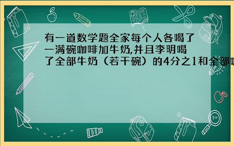 有一道数学题全家每个人各喝了一满碗咖啡加牛奶,并且李明喝了全部牛奶（若干碗）的4分之1和全部咖啡（若干碗）的6分之1,那