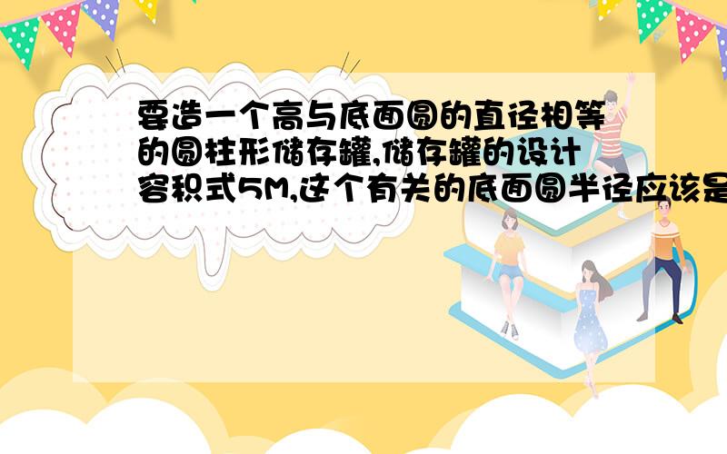 要造一个高与底面圆的直径相等的圆柱形储存罐,储存罐的设计容积式5M,这个有关的底面圆半径应该是多少（派取3.14,结果保