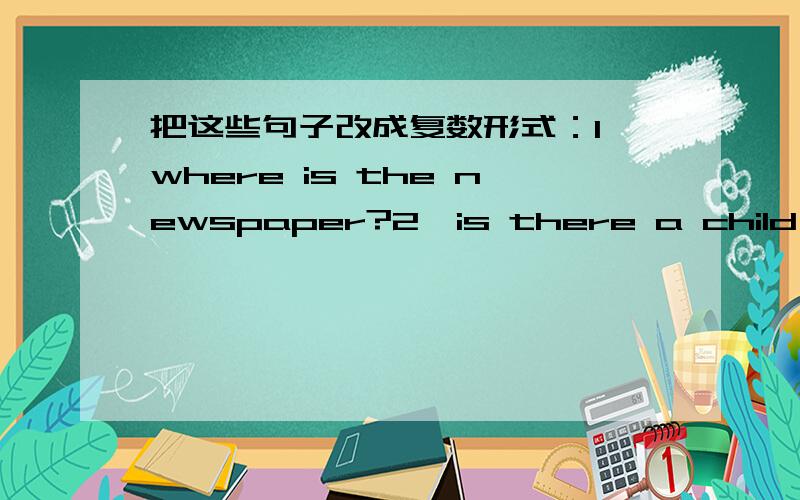 把这些句子改成复数形式：1、where is the newspaper?2、is there a child in t